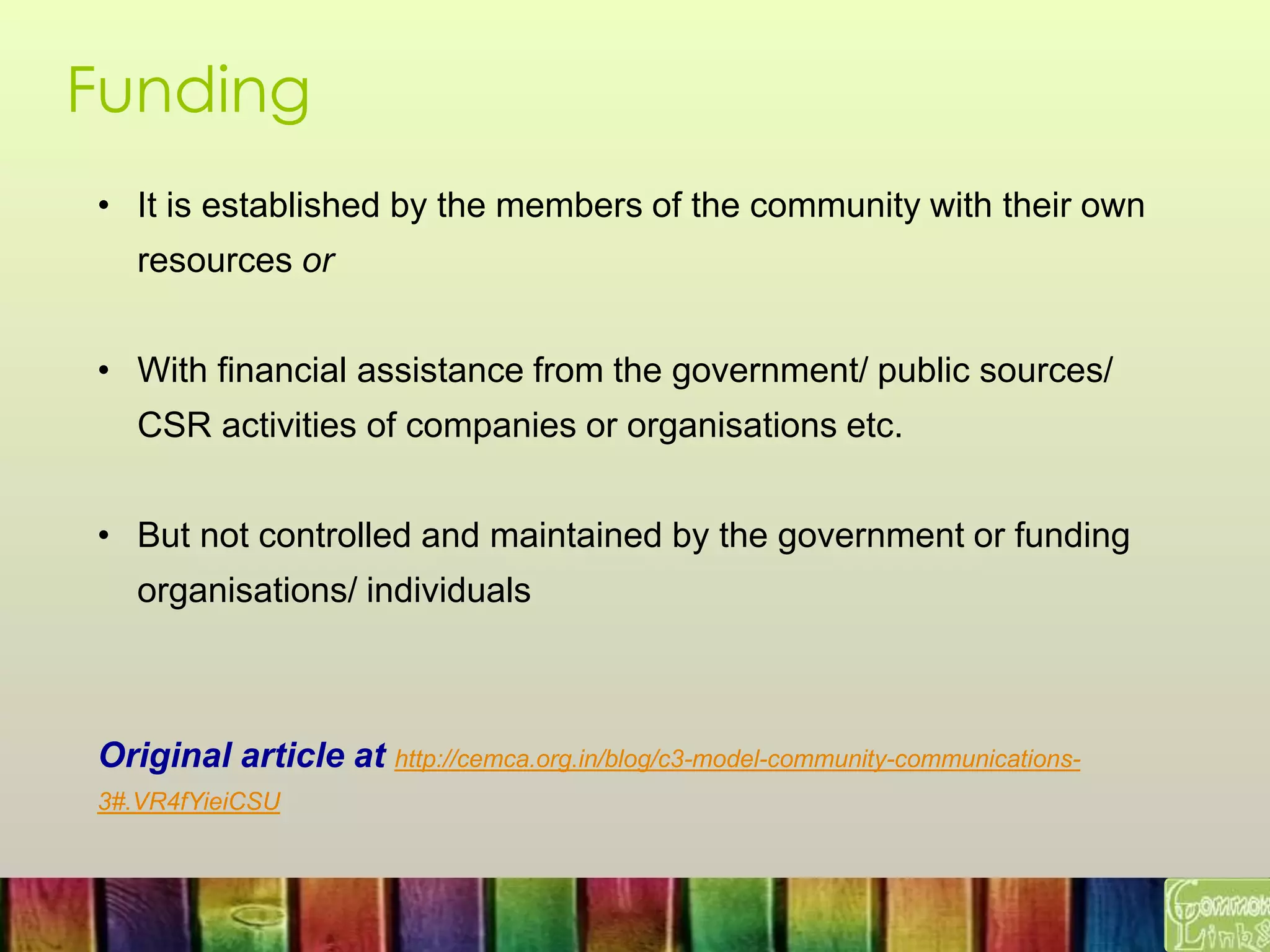 Funding
• It is established by the members of the community with their own
resources or
• With financial assistance from the government/ public sources/
CSR activities of companies or organisations etc.
• But not controlled and maintained by the government or funding
organisations/ individuals
Original article at http://cemca.org.in/blog/c3-model-community-communications-
3#.VR4fYieiCSU
 