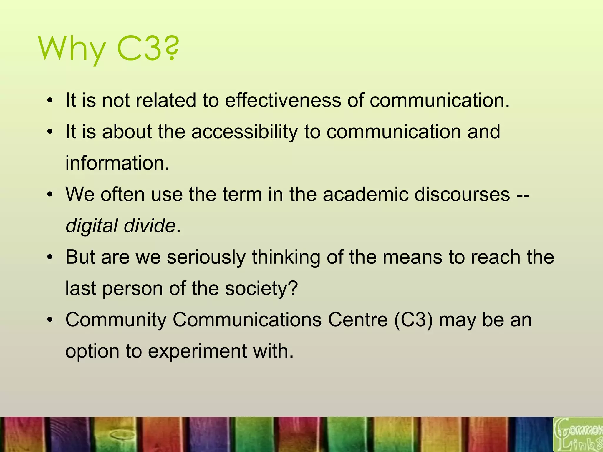 Why C3?
• It is not related to effectiveness of communication.
• It is about the accessibility to communication and
information.
• We often use the term in the academic discourses --
digital divide.
• But are we seriously thinking of the means to reach the
last person of the society?
• Community Communications Centre (C3) may be an
option to experiment with.
 
