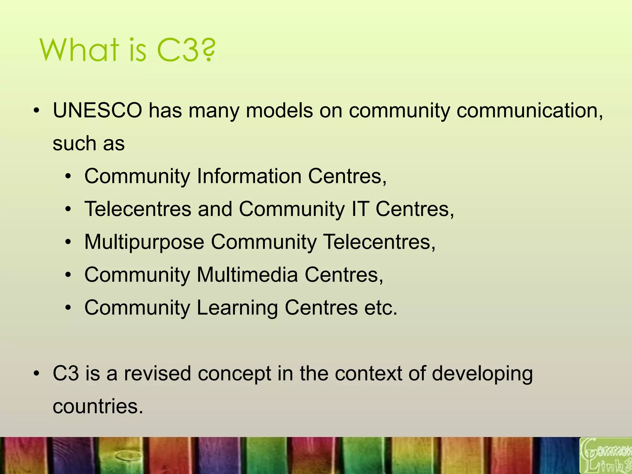What is C3?
• UNESCO has many models on community communication,
such as
• Community Information Centres,
• Telecentres and Community IT Centres,
• Multipurpose Community Telecentres,
• Community Multimedia Centres,
• Community Learning Centres etc.
• C3 is a revised concept in the context of developing
countries.
 
