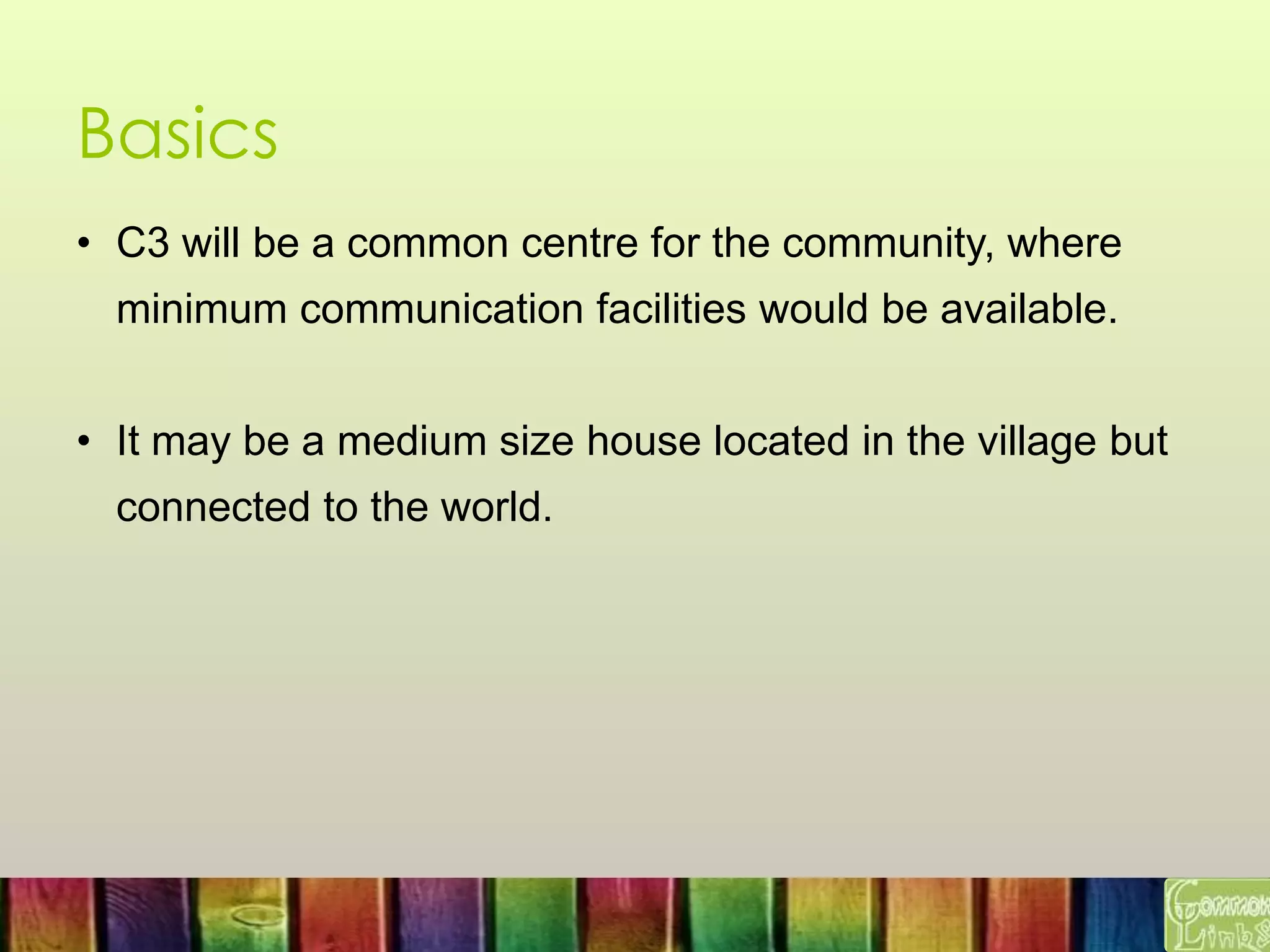 Basics
• C3 will be a common centre for the community, where
minimum communication facilities would be available.
• It may be a medium size house located in the village but
connected to the world.
 