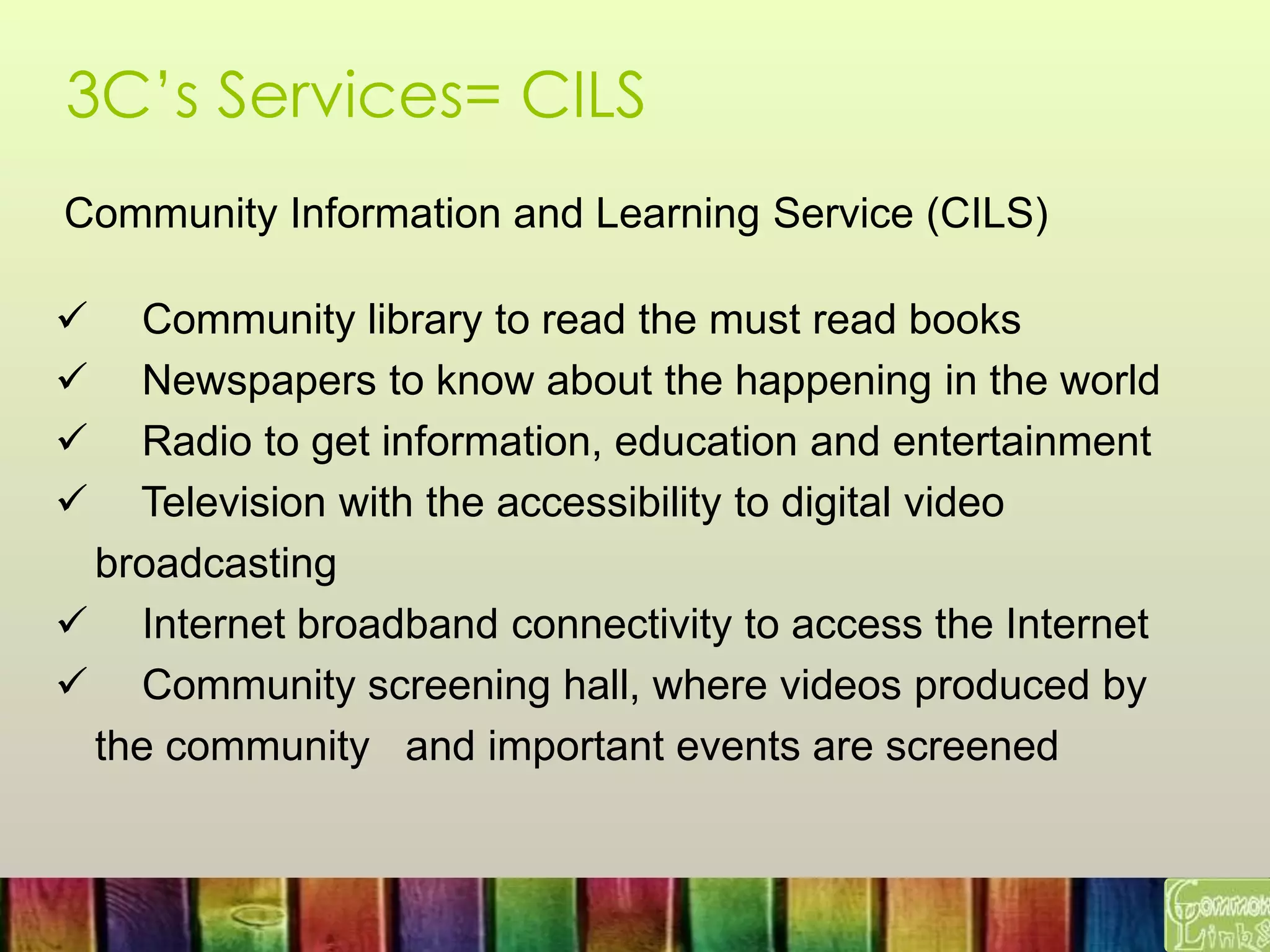 3C’s Services= CILS
Community Information and Learning Service (CILS)
 Community library to read the must read books
 Newspapers to know about the happening in the world
 Radio to get information, education and entertainment
 Television with the accessibility to digital video
broadcasting
 Internet broadband connectivity to access the Internet
 Community screening hall, where videos produced by
the community and important events are screened
 