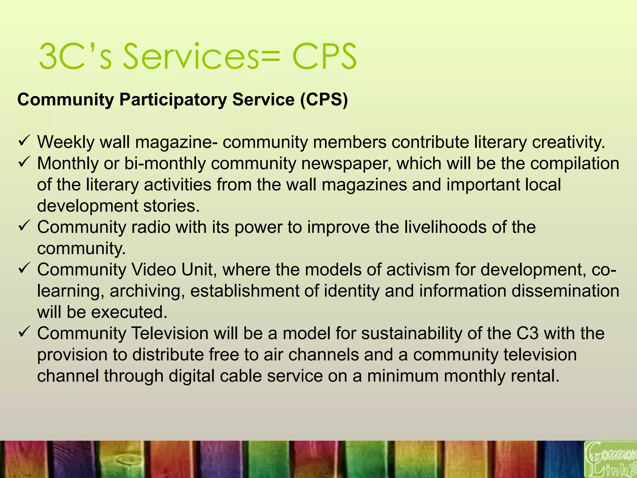 3C’s Services= CPS
Community Participatory Service (CPS)
 Weekly wall magazine- community members contribute literary creativity.
 Monthly or bi-monthly community newspaper, which will be the compilation
of the literary activities from the wall magazines and important local
development stories.
 Community radio with its power to improve the livelihoods of the
community.
 Community Video Unit, where the models of activism for development, co-
learning, archiving, establishment of identity and information dissemination
will be executed.
 Community Television will be a model for sustainability of the C3 with the
provision to distribute free to air channels and a community television
channel through digital cable service on a minimum monthly rental.
 