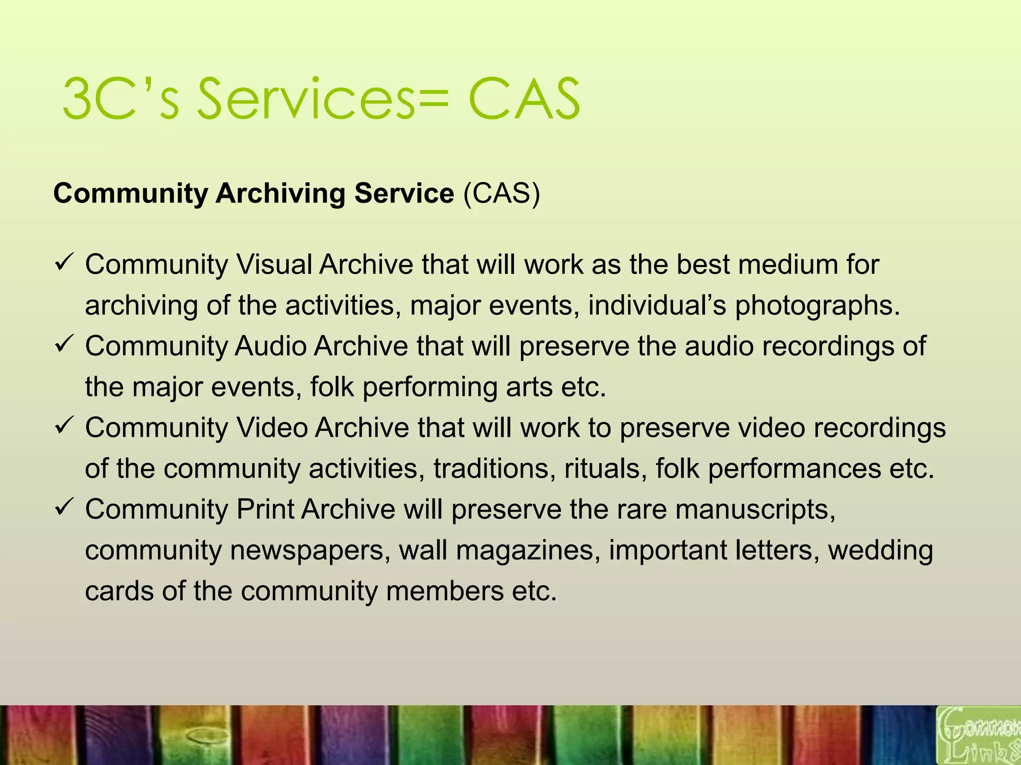 3C’s Services= CAS
Community Archiving Service (CAS)
 Community Visual Archive that will work as the best medium for
archiving of the activities, major events, individual’s photographs.
 Community Audio Archive that will preserve the audio recordings of
the major events, folk performing arts etc.
 Community Video Archive that will work to preserve video recordings
of the community activities, traditions, rituals, folk performances etc.
 Community Print Archive will preserve the rare manuscripts,
community newspapers, wall magazines, important letters, wedding
cards of the community members etc.
 