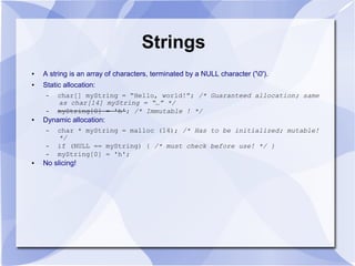 Strings
● A string is an array of characters, terminated by a NULL character ('0').
● Static allocation:
– char[] myString = “Hello, world!”; /* Guaranteed allocation; same
as char[14] myString = “…” */
– myString[0] = 'h'; /* Immutable ! */
● Dynamic allocation:
– char * myString = malloc (14); /* Has to be initialized; mutable!
*/
– if (NULL == myString) { /* must check before use! */ }
– myString[0] = 'h';
● No slicing!
 