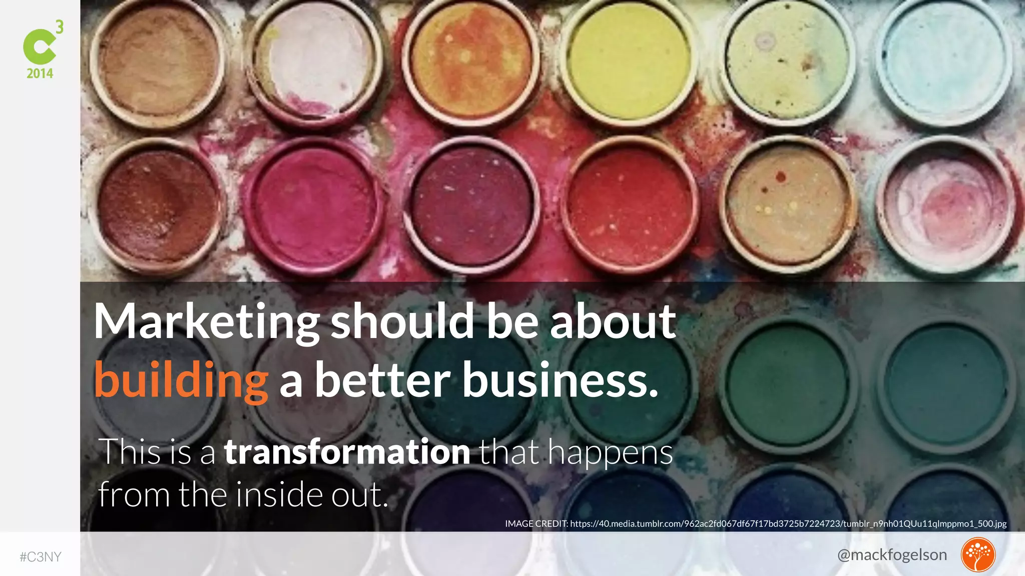 Marketing should be about 
building a better business. 
This is a transformation that happens 
from the inside out. 
IMAGE CREDIT: https://40.media.tumblr.com/962ac2fd067df67f17bd3725b7224723/tumblr_n9nh01QUu11qlmppmo1_500.jpg 
#C3NY 
@mackfogelson 
 