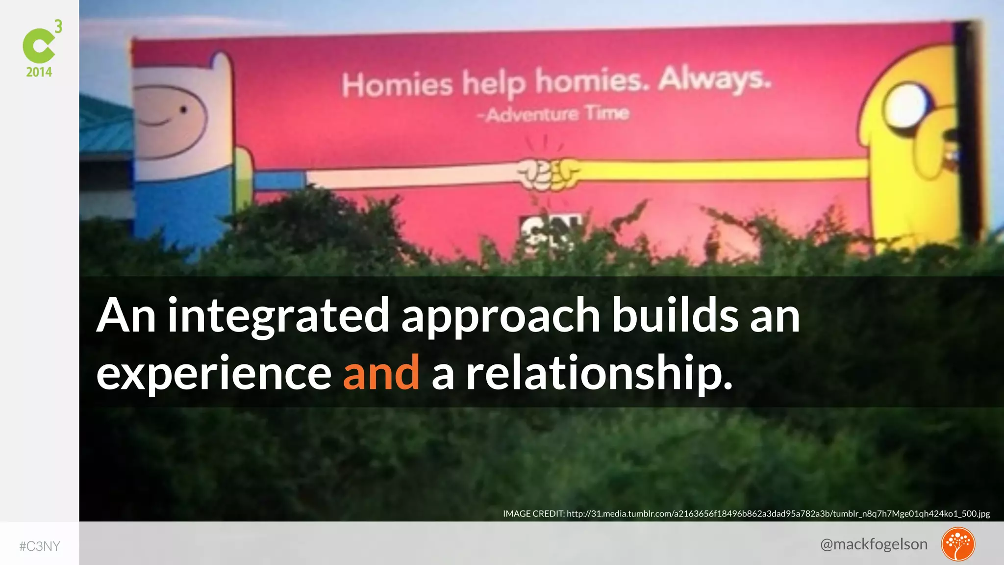 An integrated approach builds an 
experience and a relationship. 
IMAGE CREDIT: http://31.media.tumblr.com/a2163656f18496b862a3dad95a782a3b/tumblr_n8q7h7Mge01qh424ko1_500.jpg 
#C3NY 
@mackfogelson 
 