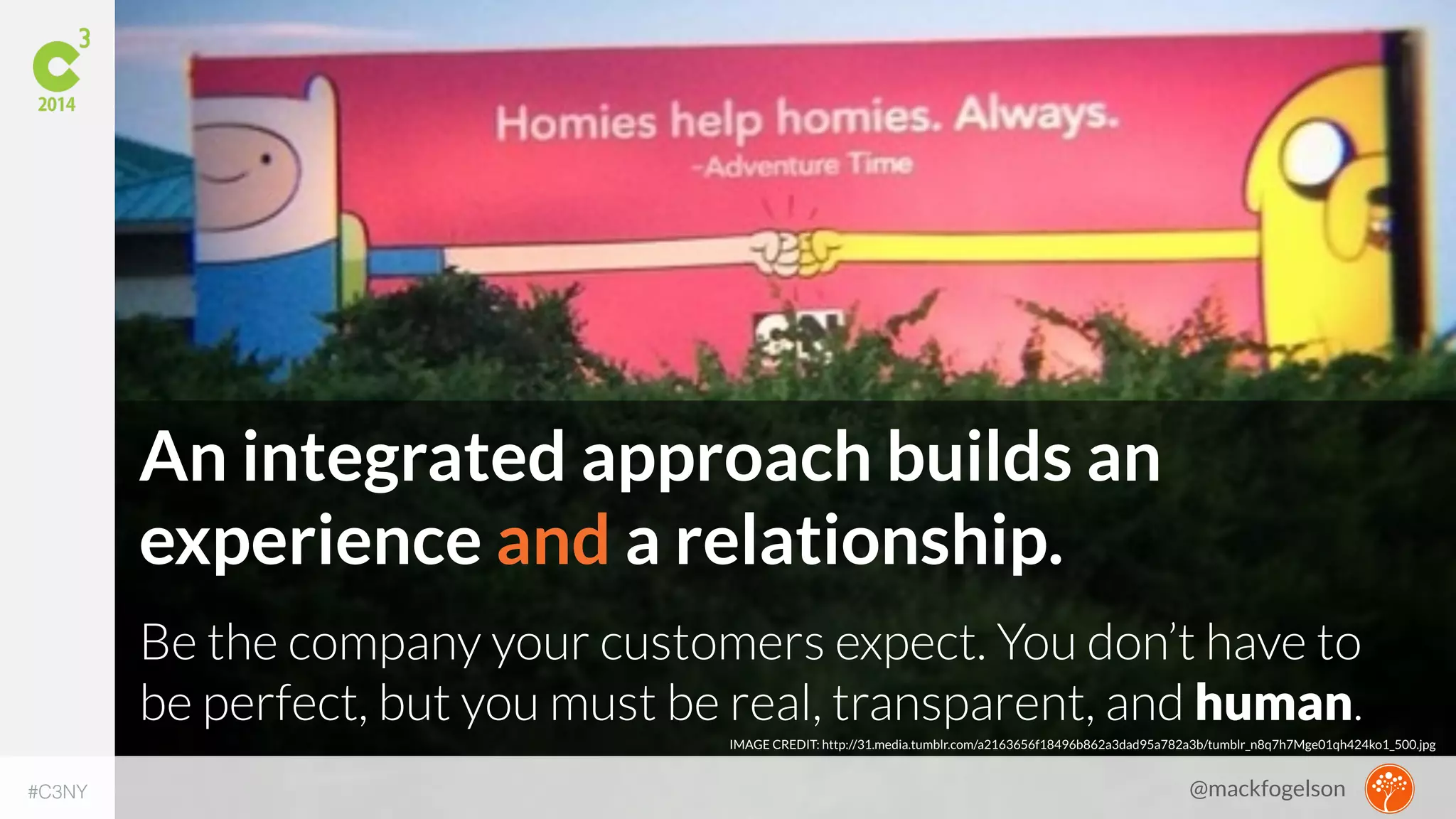 An integrated approach builds an 
experience and a relationship. 
Be the company your customers expect. You don’t have to 
be perfect, but you must be real, transparent, and human. 
IMAGE CREDIT: http://31.media.tumblr.com/a2163656f18496b862a3dad95a782a3b/tumblr_n8q7h7Mge01qh424ko1_500.jpg 
#C3NY 
@mackfogelson 
 