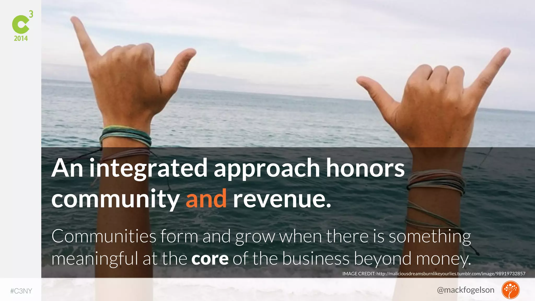 An integrated approach honors 
community and revenue. 
Communities form and grow when there is something 
meaningful at the core of the business beyond money. 
IMAGE CREDIT: http://maliciousdreamsburnlikeyourlies.tumblr.com/image/98919732857 
#C3NY 
@mackfogelson 
 