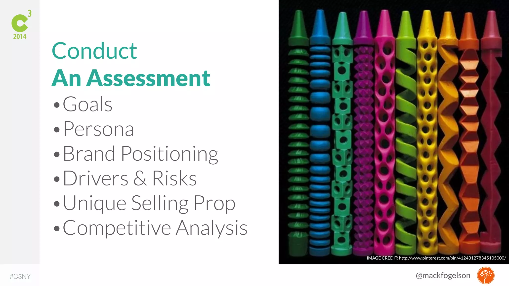 IMAGE CREDIT: http://www.pinterest.com/pin/412431278345105000/ 
Conduct 
An Assessment 
•Goals 
•Persona 
•Brand Positioning 
•Drivers & Risks 
•Unique Selling Prop 
•Competitive Analysis 
#C3NY @mackfogelson 
 