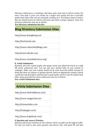 Directory submission is a technique, that takes quite some time to deliver results, but
once it has done it gives you results for a longer time period and also it provides
quality back links when you are constantly working on it. The thing to keep in mind is
that you should choose an effective directory and select a proper category. Some free
directory submission sites are as follows.
Free directory submission sites list:
8. Article Submission:
Research and write a good quality and unique article and submit the article in a high
PR article submission sites. You can also give internal links of your website or
webpages. Make sure your content should not be more keyword stuffed, because by
doing that there are chances of getting rejected. Select an appropriate category choose
a good title and description and then post a good quality article to get the quality back
links. Some good and free article submission sites are as follows.
Free Article Submission sites:
9. Question and Answer Websites:
Question and answer websites are the websites which can grab you the highest traffic.
For that you need to join some question and answer sites with good PR and then
 