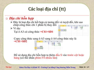 Tin học Khoa Tin Học và Kinh Tế - Trường Cao đẳng Công thương Miền Trung Slide 10 / 67
o Địa chỉ hỗn hợp
 Đây là loại địa chỉ kết hợp cả tương đối và tuyệt đối, khi sao
chép công thức chỉ 1 phần bị thay đổi
 Ví dụ:
Tại ô A3 có công thức =C$1+$D1
Copy công thức sang ô A3 sang ô A4 công thức này là
=C$1+$D2
Để sử dụng địa chỉ hỗn hợp ta thêm dấu $ vào trước cột hoặc
hàng (có thể nhấn phím F4 nhiều lần)
 