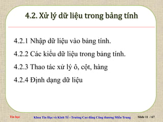 Tin học Khoa Tin Học và Kinh Tế - Trường Cao đẳng Công thương Miền Trung Slide 11 / 67
4.2.1 Nhập dữ liệu vào bảng tính.
4.2.2 Các kiểu dữ liệu trong bảng tính.
4.2.3 Thao tác xử lý ô, cột, hàng
4.2.4 Định dạng dữ liệu
 