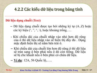 Tin học Khoa Tin Học và Kinh Tế - Trường Cao đẳng Công thương Miền Trung Slide 13 / 67
Dữ liệu dạng chuỗi (Text)
– Dữ liệu dạng chuỗi được tạo bởi những ký tự (A..Z) hoặc
các ký hiệu (‘, ”, ^, ), hoặc khoảng trống, …
- Khi chiều dài của chuỗi nhập vào nhỏ hơn độ rộng
của ô thì dữ liệu nhập vào sẽ hiển thị đầy đủ . Dạng
mặc định hiển thị sẽ nằm bên trái ô.
– Khi chiều dài của chuỗi lớn hơn độ rộng ô thì dữ liệu
sẽ tràn sang ô bên phải nếu ô đó còn trống. Dữ liệu
sẽ bị che khuất nếu ô bên phải có chứa dữ liệu.
– Ví dụ: 12A, 56 Quốc lộ,…..
 