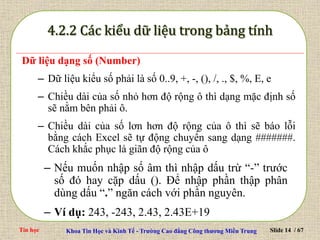 Tin học Khoa Tin Học và Kinh Tế - Trường Cao đẳng Công thương Miền Trung Slide 14 / 67
Dữ liệu dạng số (Number)
– Dữ liệu kiểu số phải là số 0..9, +, -, (), /, ., $, %, E, e
– Chiều dài của số nhỏ hơn độ rộng ô thì dạng mặc định số
sẽ nằm bên phải ô.
– Chiều dài của số lơn hơn độ rộng của ô thì sẽ báo lỗi
bằng cách Excel sẽ tự động chuyển sang dạng #######.
Cách khắc phục là giãn độ rộng của ô
– Nếu muốn nhập số âm thì nhập dấu trừ “-” trước
số đó hay cặp dấu (). Để nhập phần thập phân
dùng dấu “.” ngăn cách với phần nguyên.
– Ví dụ: 243, -243, 2.43, 2.43E+19
 