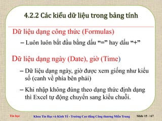 Tin học Khoa Tin Học và Kinh Tế - Trường Cao đẳng Công thương Miền Trung Slide 15 / 67
Dữ liệu dạng công thức (Formulas)
– Luôn luôn bắt đầu bằng dấu “=” hay dấu “+”
Dữ liệu dạng ngày (Date), giờ (Time)
– Dữ liệu dạng ngày, giờ được xem giống như kiểu
số (canh về phía bên phải)
– Khi nhập không đúng theo dạng thức định dạng
thì Excel tự động chuyển sang kiểu chuỗi.
 