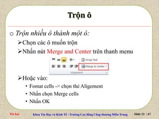 Tin học Khoa Tin Học và Kinh Tế - Trường Cao đẳng Công thương Miền Trung Slide 22 / 67
o Trộn nhiều ô thành một ô:
Chọn các ô muốn trộn
Nhấn nút Merge and Center trên thanh menu
Hoặc vào:
• Fomat cells -> chọn thẻ Aligement
• Nhấn chọn Merge cells
• Nhấn OK
 