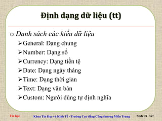 Tin học Khoa Tin Học và Kinh Tế - Trường Cao đẳng Công thương Miền Trung Slide 24 / 67
o Danh sách các kiểu dữ liệu
General: Dạng chung
Number: Dạng số
Currency: Dạng tiền tệ
Date: Dạng ngày tháng
Time: Dạng thời gian
Text: Dạng văn bản
Custom: Người dùng tự định nghĩa
 