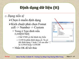 Tin học Khoa Tin Học và Kinh Tế - Trường Cao đẳng Công thương Miền Trung Slide 27 / 67
o Dạng tiền tệ
Chọn ô muốn định dạng
Kích chuột phải chọn Fomat
cell -> Number -> Custom
• Trong ô Type đánh mẫu
#,##0[$VND]
– Chữ VND có thể đánh tùy biến
– #.##0 là phần định dạng số. Ta có
thể định dạng 1 hoặc 2 số sau dấu “,”
là #,##0.0 hoặc #,##0.00
• Nhấn OK để kết thúc
 