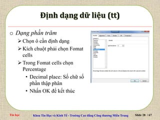 Tin học Khoa Tin Học và Kinh Tế - Trường Cao đẳng Công thương Miền Trung Slide 28 / 67
o Dạng phần trăm
Chọn ô cần định dạng
Kích chuột phải chọn Fomat
cells
Trong Fomat cells chọn
Percentage
• Decimal place: Số chữ số
phần thập phân
• Nhấn OK để kết thúc
 