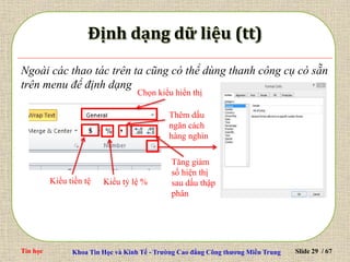 Tin học Khoa Tin Học và Kinh Tế - Trường Cao đẳng Công thương Miền Trung Slide 29 / 67
Ngoài các thao tác trên ta cũng có thể dùng thanh công cụ có sẵn
trên menu để định dạng
Kiểu tỷ lệ %
Chọn kiểu hiển thị
Kiểu tiền tệ
Thêm dấu
ngăn cách
hàng nghìn
Tăng giảm
số hiện thị
sau dấu thập
phân
 