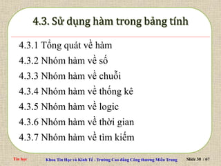 Tin học Khoa Tin Học và Kinh Tế - Trường Cao đẳng Công thương Miền Trung Slide 30 / 67
4.3.1 Tổng quát về hàm
4.3.2 Nhóm hàm về số
4.3.3 Nhóm hàm về chuỗi
4.3.4 Nhóm hàm về thống kê
4.3.5 Nhóm hàm về logic
4.3.6 Nhóm hàm về thời gian
4.3.7 Nhóm hàm về tìm kiếm
 