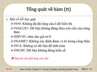 Tin học Khoa Tin Học và Kinh Tế - Trường Cao đẳng Công thương Miền Trung Slide 34 / 67
o Một số lỗi hay gặp
####: Không đủ độ rộng của ô để hiển thị
#VALUE!: Dữ liệu không đúng theo yêu cầu của công
thức
#DIV/0!: chia cho giá trị 0
#NAME?: Không xác định được vị trí trong công thức
#N/A: Không có dữ liệu để tính toán
#NUM!: Dữ liệu không đúng kiểu số
 Sửa lại cho phù hợp yêu cầu
 