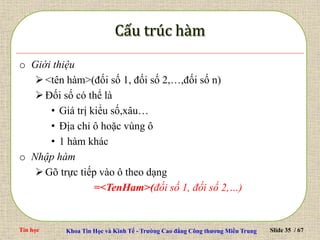 Tin học Khoa Tin Học và Kinh Tế - Trường Cao đẳng Công thương Miền Trung Slide 35 / 67
o Giới thiệu
<tên hàm>(đối số 1, đối số 2,…,đối số n)
Đối số có thể là
• Giá trị kiểu số,xâu…
• Địa chỉ ô hoặc vùng ô
• 1 hàm khác
o Nhập hàm
Gõ trực tiếp vào ô theo dạng
=<TenHam>(đối số 1, đối số 2,…)
 