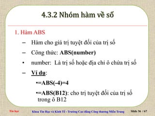 Tin học Khoa Tin Học và Kinh Tế - Trường Cao đẳng Công thương Miền Trung Slide 36 / 67
1. Hàm ABS
– Hàm cho giá trị tuyệt đối của trị số
– Công thức: ABS(number)
• number: Là trị số hoặc địa chỉ ô chứa trị số
– Ví dụ:
•=ABS(-4)=4
•=ABS(B12): cho trị tuyệt đối của trị số
trong ô B12
 