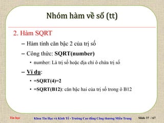 Tin học Khoa Tin Học và Kinh Tế - Trường Cao đẳng Công thương Miền Trung Slide 37 / 67
2. Hàm SQRT
– Hàm tính căn bậc 2 của trị số
– Công thức: SQRT(number)
• number: Là trị số hoặc địa chỉ ô chứa trị số
– Ví dụ:
• =SQRT(4)=2
• =SQRT(B12): căn bậc hai của trị số trong ô B12
 