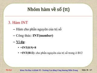 Tin học Khoa Tin Học và Kinh Tế - Trường Cao đẳng Công thương Miền Trung Slide 38 / 67
3. Hàm INT
– Hàm cho phần nguyên của trị số
– Công thức: INT(number)
– Ví dụ:
• =INT(8.9)=8
• =INT(B12): cho phần nguyên của trị số trong ô B12
 