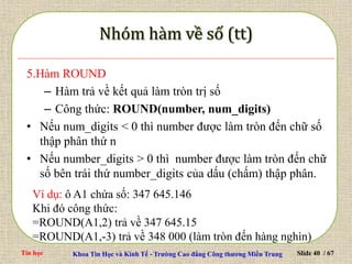 Tin học Khoa Tin Học và Kinh Tế - Trường Cao đẳng Công thương Miền Trung Slide 40 / 67
5.Hàm ROUND
– Hàm trả về kết quả làm tròn trị số
– Công thức: ROUND(number, num_digits)
• Nếu num_digits < 0 thì number được làm tròn đến chữ số
thập phân thứ n
• Nếu number_digits > 0 thì number được làm tròn đến chữ
số bên trái thứ number_digits của dấu (chấm) thập phân.
Ví dụ: ô A1 chứa số: 347 645.146
Khi đó công thức:
=ROUND(A1,2) trả về 347 645.15
=ROUND(A1,-3) trả về 348 000 (làm tròn đến hàng nghìn)
 