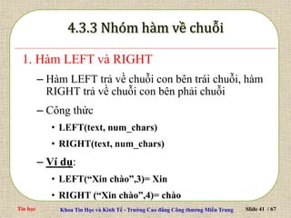 Tin học Khoa Tin Học và Kinh Tế - Trường Cao đẳng Công thương Miền Trung Slide 41 / 67
1. Hàm LEFT và RIGHT
– Hàm LEFT trả về chuỗi con bên trái chuỗi, hàm
RIGHT trả về chuỗi con bên phải chuỗi
– Công thức
• LEFT(text, num_chars)
• RIGHT(text, num_chars)
– Ví dụ:
• LEFT(“Xin chào”,3)= Xin
• RIGHT (“Xin chào”,4)= chào
 