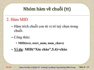 Tin học Khoa Tin Học và Kinh Tế - Trường Cao đẳng Công thương Miền Trung Slide 42 / 67
2. Hàm MID
– Hàm trích chuỗi con từ vị trí tuỳ chọn trong
chuỗi.
– Công thức:
• MID(text, start_num, num_chars)
– Ví dụ: MID(“Xin chào”,5,4)=chào
 