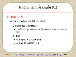 Tin học Khoa Tin Học và Kinh Tế - Trường Cao đẳng Công thương Miền Trung Slide 43 / 67
3. Hàm LEN
– Hàm cho biết độ dài của chuỗi
– Công thức: LEN(text)
• Chuỗi: dữ liệu kiểu số, chuỗi hoặc địa chỉ ô có chứa dữ
liệu
– Ví dụ:
• =LEN(“XIN CHÀO”) = 8
• =LEN(“12345678”) = 8
 