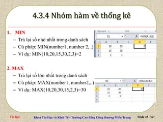 Tin học Khoa Tin Học và Kinh Tế - Trường Cao đẳng Công thương Miền Trung Slide 45 / 67
1. MIN
– Trả lại số nhỏ nhất trong danh sách
– Cú pháp: MIN(number1, number 2,..)
– Ví dụ: MIN(10,20,15,30,2,3)=2
2. MAX
– Trả lại số lớn nhất trong danh sách
– Cú pháp: MAX(number1, number2,..)
– Ví dụ: MAX(10,20,30,15,2,3)=30
 