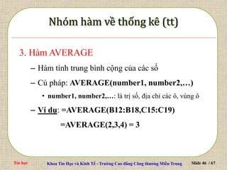 Tin học Khoa Tin Học và Kinh Tế - Trường Cao đẳng Công thương Miền Trung Slide 46 / 67
3. Hàm AVERAGE
– Hàm tính trung bình cộng của các số
– Cú pháp: AVERAGE(number1, number2,…)
• number1, number2,…: là trị số, địa chỉ các ô, vùng ô
– Ví dụ: =AVERAGE(B12:B18,C15:C19)
=AVERAGE(2,3,4) = 3
 