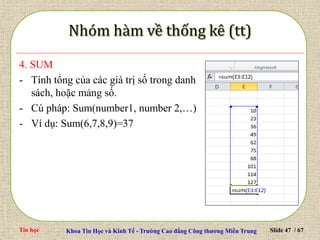 Tin học Khoa Tin Học và Kinh Tế - Trường Cao đẳng Công thương Miền Trung Slide 47 / 67
4. SUM
- Tính tổng của các giá trị số trong danh
sách, hoặc mảng số.
- Cú pháp: Sum(number1, number 2,…)
- Ví dụ: Sum(6,7,8,9)=37
 