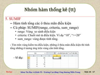Tin học Khoa Tin Học và Kinh Tế - Trường Cao đẳng Công thương Miền Trung Slide 48 / 67
5. SUMIF
– Hàm tính tổng các ô thỏa mãn điều kiện
– Cú pháp: SUMIF(range, criteria, sum_range)
• range: Vùng so sánh điều kiện
• criteria: Chuỗi mô tả điều kiện. Ví dụ “10”, “>=20”
• sum_range: vùng được tính tổng.
- Tìm trên vùng kiểm tra điều kiện, những ô thỏa mãn điều kiện thì tính
tổng những ô tương ứng trên vùng cần tính tổng.
- Ví dụ:
 