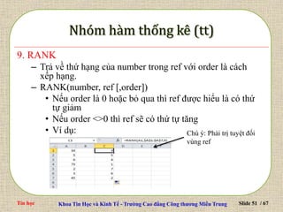 Tin học Khoa Tin Học và Kinh Tế - Trường Cao đẳng Công thương Miền Trung Slide 51 / 67
9. RANK
– Trả về thứ hạng của number trong ref với order là cách
xếp hạng.
– RANK(number, ref [,order])
• Nếu order là 0 hoặc bỏ qua thì ref được hiểu là có thứ
tự giảm
• Nếu order <>0 thì ref sẽ có thứ tự tăng
• Ví dụ: Chú ý: Phải trị tuyệt đối
vùng ref
 
