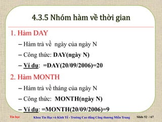 Tin học Khoa Tin Học và Kinh Tế - Trường Cao đẳng Công thương Miền Trung Slide 52 / 67
1. Hàm DAY
– Hàm trả về ngày của ngày N
– Công thức: DAY(ngày N)
– Ví dụ: =DAY(20/09/2006)=20
2. Hàm MONTH
– Hàm trả về tháng của ngày N
– Công thức: MONTH(ngày N)
– Ví dụ: =MONTH(20/09/2006)=9
 