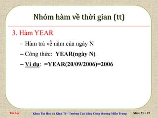Tin học Khoa Tin Học và Kinh Tế - Trường Cao đẳng Công thương Miền Trung Slide 53 / 67
3. Hàm YEAR
– Hàm trả về năm của ngày N
– Công thức: YEAR(ngày N)
– Ví dụ: =YEAR(20/09/2006)=2006
 
