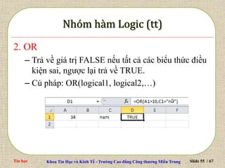 Tin học Khoa Tin Học và Kinh Tế - Trường Cao đẳng Công thương Miền Trung Slide 55 / 67
2. OR
– Trả về giá trị FALSE nếu tất cả các biểu thức điều
kiện sai, ngược lại trả về TRUE.
– Cú pháp: OR(logical1, logical2,…)
 