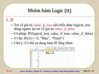 Tin học Khoa Tin Học và Kinh Tế - Trường Cao đẳng Công thương Miền Trung Slide 56 / 67
3. IF
– Trả về giá trị value_if_true nếu biểu thức logical_test
đúng ngược lại trả về giá trị value_if_false
– Cú pháp: IF(logical_test, value_if_true, value_if_false)
– Ví dụ: IF(A1>=5, “Đậu”, “Trượt”)
– Chú ý: Có thể sử dụng hàm IF lồng nhau
 