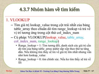 Tin học Khoa Tin Học và Kinh Tế - Trường Cao đẳng Công thương Miền Trung Slide 57 / 67
1. VLOOKUP
– Tìm giá trị lookup_value trong cột trái nhất của bảng
table_array theo chuẩn dò tìm range_lookup và trả về
vị trí tương ứng trong cột thứ col_index_num
– Cú pháp: VLOOKUP(lookup_value, table_array,
col_index_num, range_lookup)
• Range_lookup = 1: Tìm tương đối, danh sách các giá trị cần
dò tìm của bảng table_array pahir sắp xếp theo thứ tự tăng
dần. Nếu không tìm thấy sẽ trả về giá trị lớn nhất nhưng vẫn
nhỏ hơn lookup_value
• Range_lookup = 0: tìm chính xác. Nếu ko tìm thấy sẽ trả về
lỗi
 