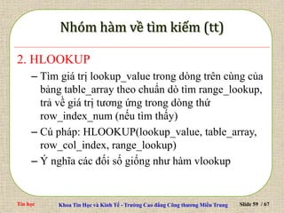 Tin học Khoa Tin Học và Kinh Tế - Trường Cao đẳng Công thương Miền Trung Slide 59 / 67
2. HLOOKUP
– Tìm giá trị lookup_value trong dòng trên cùng của
bảng table_array theo chuẩn dò tìm range_lookup,
trả về giá trị tương ứng trong dòng thứ
row_index_num (nếu tìm thấy)
– Cú pháp: HLOOKUP(lookup_value, table_array,
row_col_index, range_lookup)
– Ý nghĩa các đối số giống như hàm vlookup
 