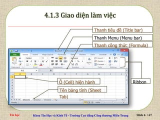 Tin học Khoa Tin Học và Kinh Tế - Trường Cao đẳng Công thương Miền Trung Slide 6 / 67
Tên bảng tính (Sheet
Tab)
Ribbon
Ô (Cell) hiện hành
Thanh tiêu đề (Title bar)
Thanh Menu (Menu bar)
Thanh công thức (Formula)
 