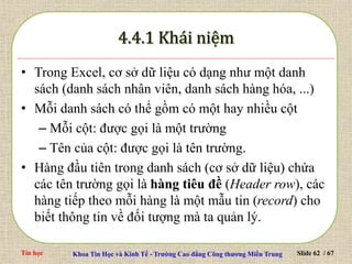 Tin học Khoa Tin Học và Kinh Tế - Trường Cao đẳng Công thương Miền Trung Slide 62 / 67
• Trong Excel, cơ sở dữ liệu có dạng như một danh
sách (danh sách nhân viên, danh sách hàng hóa, ...)
• Mỗi danh sách có thể gồm có một hay nhiều cột
– Mỗi cột: được gọi là một trường
– Tên của cột: được gọi là tên trường.
• Hàng đầu tiên trong danh sách (cơ sở dữ liệu) chứa
các tên trường gọi là hàng tiêu đề (Header row), các
hàng tiếp theo mỗi hàng là một mẫu tin (record) cho
biết thông tin về đối tượng mà ta quản lý.
 