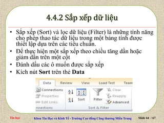 Tin học Khoa Tin Học và Kinh Tế - Trường Cao đẳng Công thương Miền Trung Slide 64 / 67
• Sắp xếp (Sort) và lọc dữ liệu (Filter) là những tính năng
cho phép thao tác dữ liệu trong một bảng tính được
thiết lập dựa trên các tiêu chuẩn.
• Để thực hiện một sắp xếp theo chiều tăng dần hoặc
giảm dần trên một cột
• Đánh dấu các ô muốn được sắp xếp
• Kích nút Sort trên thẻ Data
 