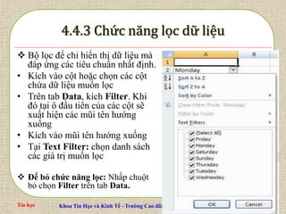 Tin học Khoa Tin Học và Kinh Tế - Trường Cao đẳng Công thương Miền Trung Slide 67 / 67
 Bộ lọc để chỉ hiển thị dữ liệu mà
đáp ứng các tiêu chuẩn nhất định.
• Kích vào cột hoặc chọn các cột
chứa dữ liệu muốn lọc
• Trên tab Data, kích Filter. Khi
đó tại ô đầu tiên của các cột sẽ
xuất hiện các mũi tên hướng
xuống
• Kích vào mũi tên hướng xuống
• Tại Text Filter: chọn danh sách
các giá trị muốn lọc
 Để bỏ chức năng lọc: Nhấp chuột
bỏ chọn Filter trên tab Data.
 