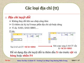 Tin học Khoa Tin Học và Kinh Tế - Trường Cao đẳng Công thương Miền Trung Slide 9 / 67
o Địa chỉ tuyệt đối
 Không thay đổi khi sao chép công thức
 Có thêm các ký tự $ trược phần địa chỉ cột hoặc dòng
 Ví dụ: $A$1, $A$1:$B$5,…
Ví dụ:
Tại ô A3 có CT =$C$1+$D$1
Khi copy sang ô A4 CT vẫn
là =$C$1+$D$1
Để sử dụng địa chỉ tuyệt đối ta thêm dấu $ vào trước cột và
hàng hoặc nhấn F4
 